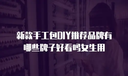 新款手工包DIY推荐品牌有哪些牌子好看吗女生用