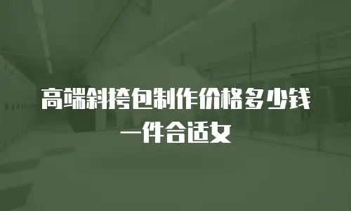 高端斜挎包制作价格多少钱一件合适女