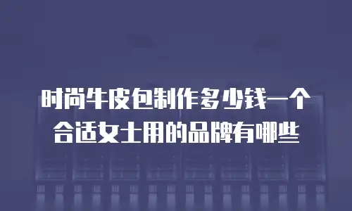 时尚牛皮包制作多少钱一个合适女士用的品牌有哪些