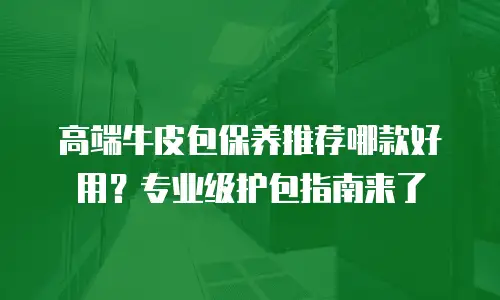 高端牛皮包保养推荐哪款好用？专业级护包指南来了