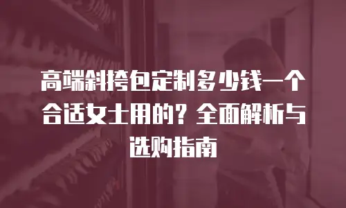 高端斜挎包定制多少钱一个合适女士用的？全面解析与选购指南