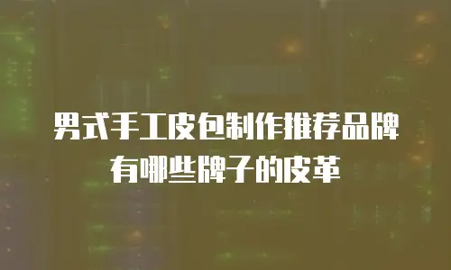 男式手工皮包制作推荐品牌有哪些牌子的皮革