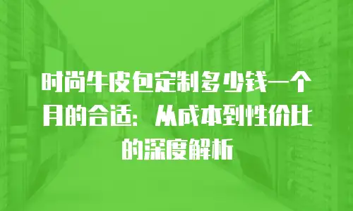 时尚牛皮包定制多少钱一个月的合适：从成本到性价比的深度解析