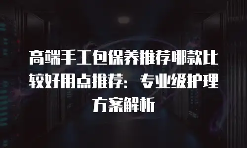 高端手工包保养推荐哪款比较好用点推荐：专业级护理方案解析