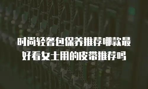 时尚轻奢包保养推荐哪款最好看女士用的皮带推荐吗