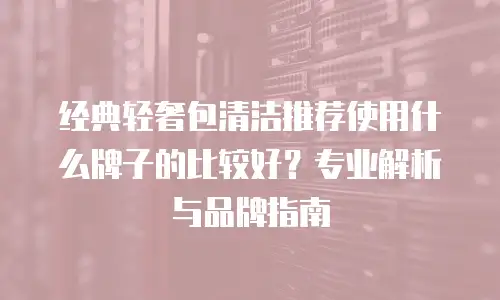 经典轻奢包清洁推荐使用什么牌子的比较好？专业解析与品牌指南