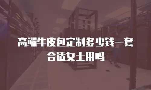 高端牛皮包定制多少钱一套合适女士用吗