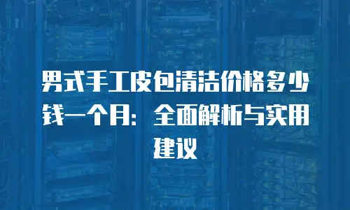 男式手工皮包清洁价格多少钱一个月：全面解析与实用建议