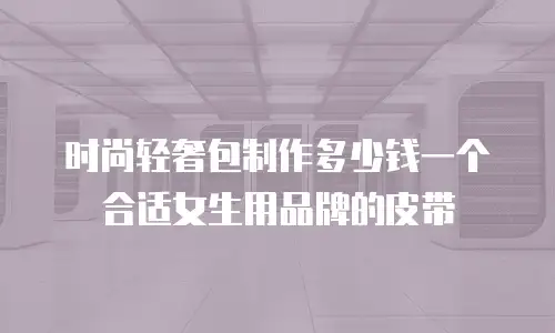 时尚轻奢包制作多少钱一个合适女生用品牌的皮带