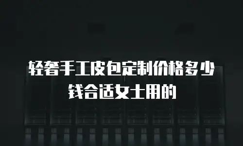 轻奢手工皮包定制价格多少钱合适女士用的