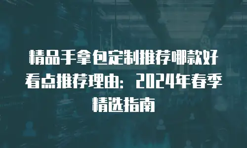 精品手拿包定制推荐哪款好看点推荐理由：2024年春季精选指南