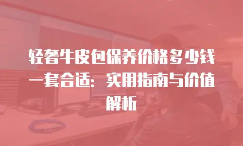 轻奢牛皮包保养价格多少钱一套合适：实用指南与价值解析