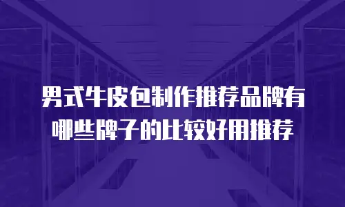 男式牛皮包制作推荐品牌有哪些牌子的比较好用推荐