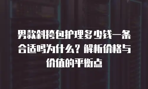 男款斜挎包护理多少钱一条合适吗为什么？解析价格与价值的平衡点