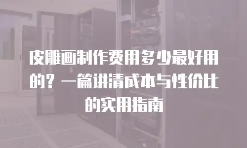 皮雕画制作费用多少最好用的？一篇讲清成本与性价比的实用指南