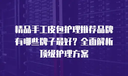 精品手工皮包护理推荐品牌有哪些牌子最好？全面解析顶级护理方案