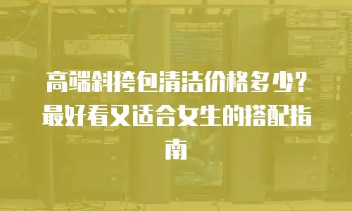 高端斜挎包清洁价格多少？最好看又适合女生的搭配指南