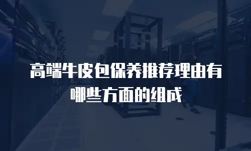高端牛皮包保养推荐理由有哪些方面的组成