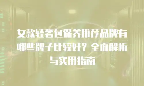 女款轻奢包保养推荐品牌有哪些牌子比较好？全面解析与实用指南