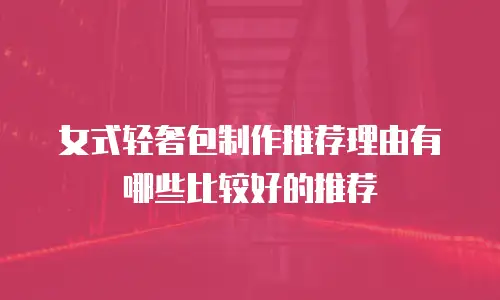 女式轻奢包制作推荐理由有哪些比较好的推荐