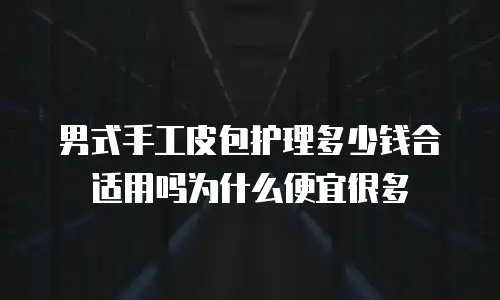 男式手工皮包护理多少钱合适用吗为什么便宜很多