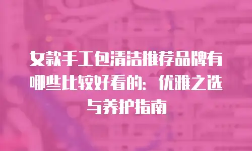 女款手工包清洁推荐品牌有哪些比较好看的：优雅之选与养护指南