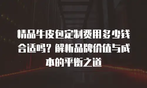 精品牛皮包定制费用多少钱合适吗？解析品牌价值与成本的平衡之道
