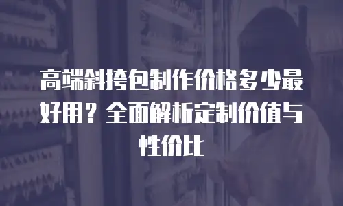 高端斜挎包制作价格多少最好用？全面解析定制价值与性价比