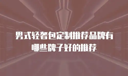 男式轻奢包定制推荐品牌有哪些牌子好的推荐