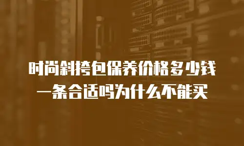 时尚斜挎包保养价格多少钱一条合适吗为什么不能买
