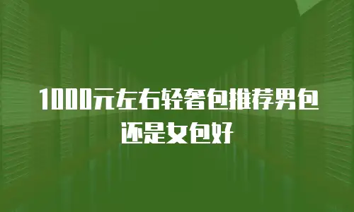 1000元左右轻奢包推荐男包还是女包好
