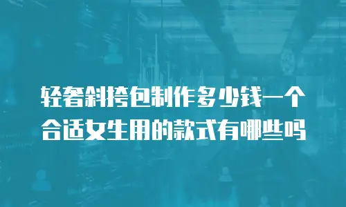 轻奢斜挎包制作多少钱一个合适女生用的款式有哪些吗