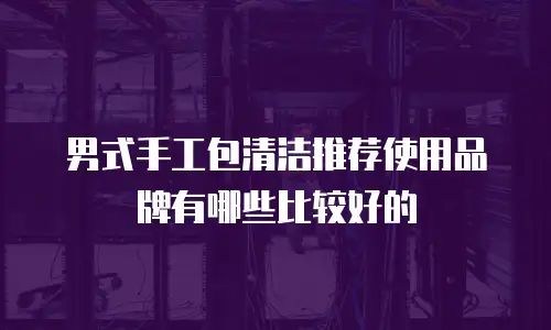 男式手工包清洁推荐使用品牌有哪些比较好的