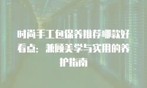 时尚手工包保养推荐哪款好看点：兼顾美学与实用的养护指南