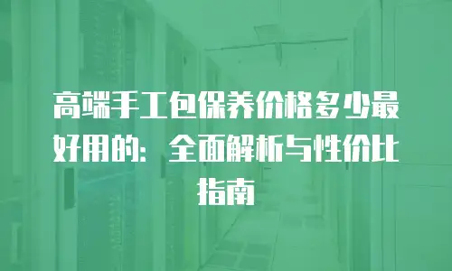 高端手工包保养价格多少最好用的：全面解析与性价比指南
