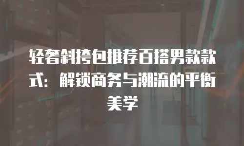 轻奢斜挎包推荐百搭男款款式：解锁商务与潮流的平衡美学