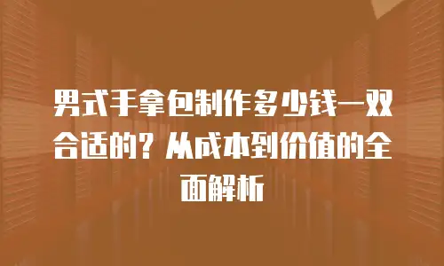 男式手拿包制作多少钱一双合适的？从成本到价值的全面解析
