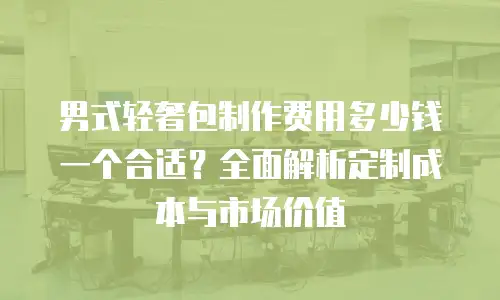男式轻奢包制作费用多少钱一个合适？全面解析定制成本与市场价值