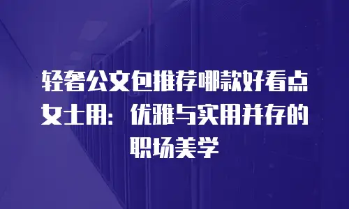 轻奢公文包推荐哪款好看点女士用：优雅与实用并存的职场美学