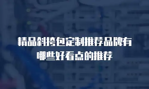 精品斜挎包定制推荐品牌有哪些好看点的推荐
