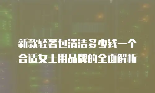 新款轻奢包清洁多少钱一个合适女士用品牌的全面解析