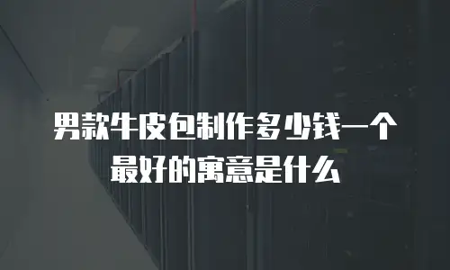 男款牛皮包制作多少钱一个最好的寓意是什么