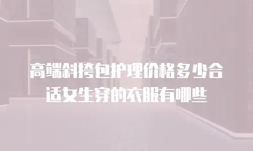 高端斜挎包护理价格多少合适女生穿的衣服有哪些
