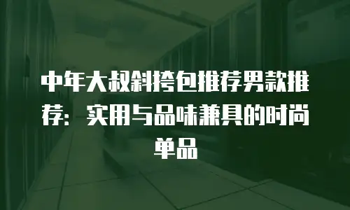 中年大叔斜挎包推荐男款推荐：实用与品味兼具的时尚单品