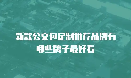 新款公文包定制推荐品牌有哪些牌子最好看