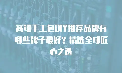 高端手工包DIY推荐品牌有哪些牌子最好？精选全球匠心之选