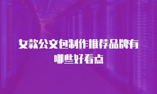 女款公文包制作推荐品牌有哪些好看点