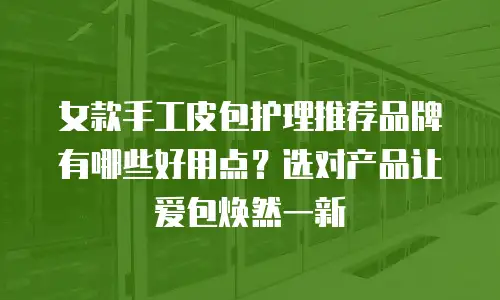 女款手工皮包护理推荐品牌有哪些好用点？选对产品让爱包焕然一新