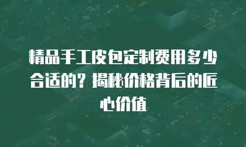 精品手工皮包定制费用多少合适的？揭秘价格背后的匠心价值