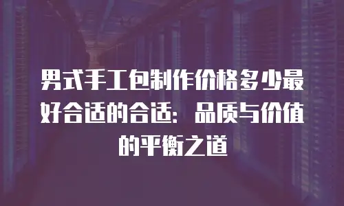 男式手工包制作价格多少最好合适的合适：品质与价值的平衡之道